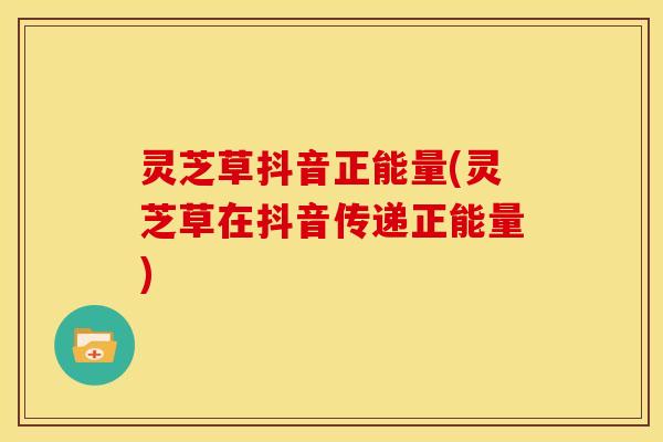灵芝草抖音正能量(灵芝草在抖音传递正能量)