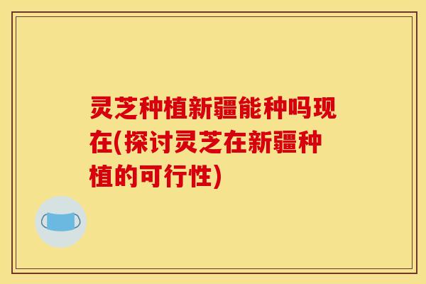 灵芝种植新疆能种吗现在(探讨灵芝在新疆种植的可行性)