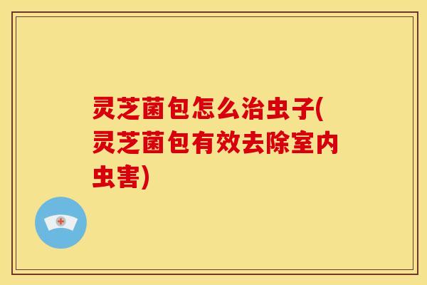 灵芝菌包怎么治虫子(灵芝菌包有效去除室内虫害)