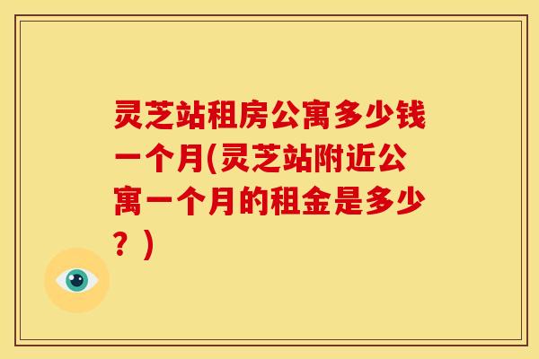 灵芝站租房公寓多少钱一个月(灵芝站附近公寓一个月的租金是多少？)