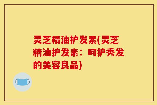 灵芝精油护发素(灵芝精油护发素:呵护秀发的美容良品)