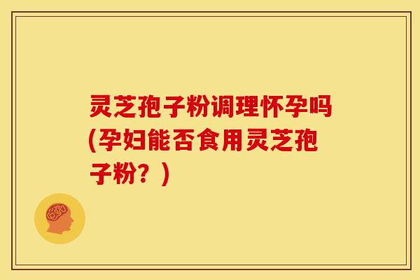 灵芝孢子粉调理怀孕吗(孕妇能否食用灵芝孢子粉?)