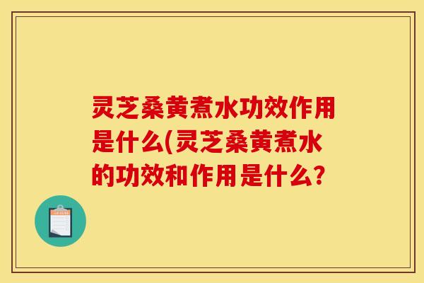 灵芝桑黄煮水功效作用是什么(灵芝桑黄煮水的功效和作用是什么?