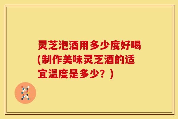 灵芝泡酒用多少度好喝(制作美味灵芝酒的适宜温度是多少?)