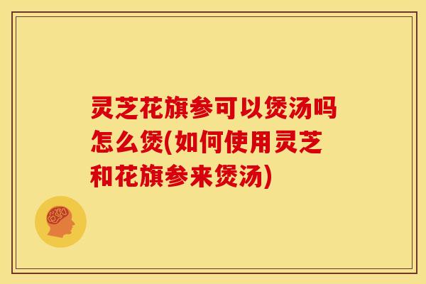 灵芝花旗参可以煲汤吗怎么煲(如何使用灵芝和花旗参来煲汤)