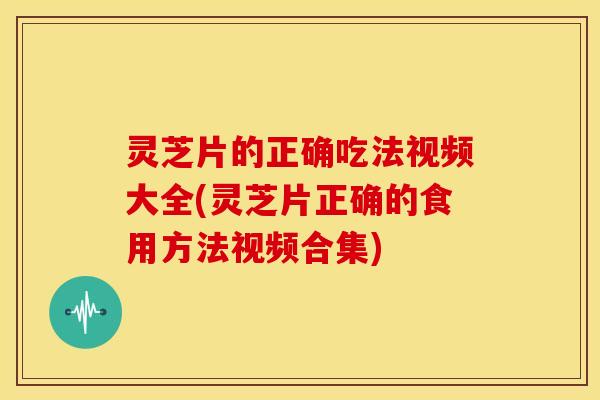 灵芝片的正确吃法视频大全(灵芝片正确的食用方法视频合集)