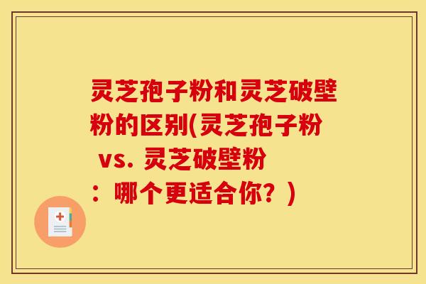 灵芝孢子粉和灵芝破壁粉的区别(灵芝孢子粉 vs. 灵芝破壁粉:哪个更适合你?)