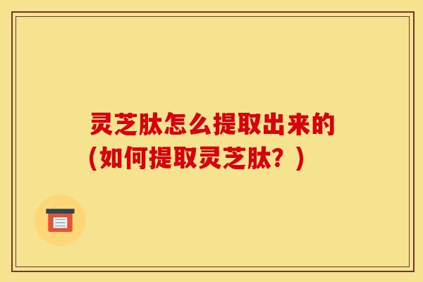 灵芝肽怎么提取出来的(如何提取灵芝肽?)