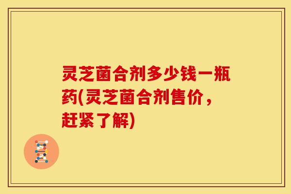 灵芝菌合剂多少钱一瓶药(灵芝菌合剂售价，赶紧了解)