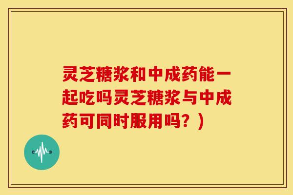 灵芝糖浆和中成药能一起吃吗灵芝糖浆与中成药可同时服用吗?)