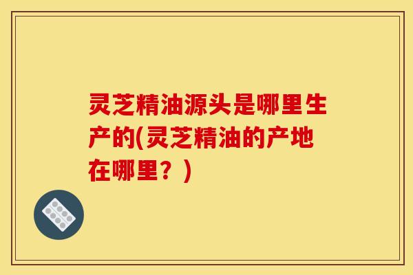 灵芝精油源头是哪里生产的(灵芝精油的产地在哪里?)