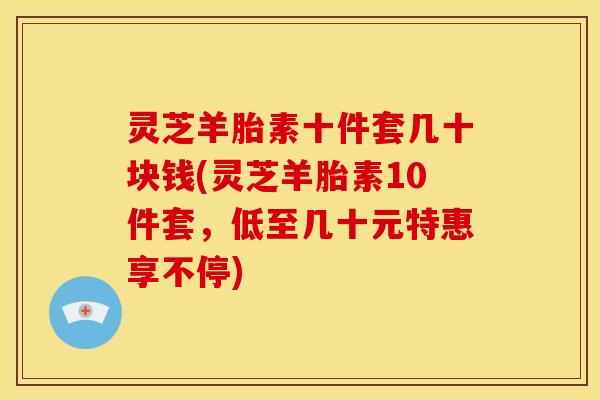 灵芝羊胎素十件套几十块钱(灵芝羊胎素10件套，低至几十元特惠享不停)