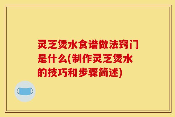灵芝煲水食谱做法窍门是什么(制作灵芝煲水的技巧和步骤简述)