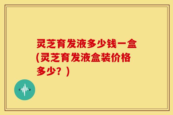 灵芝育发液多少钱一盒(灵芝育发液盒装价格多少?)