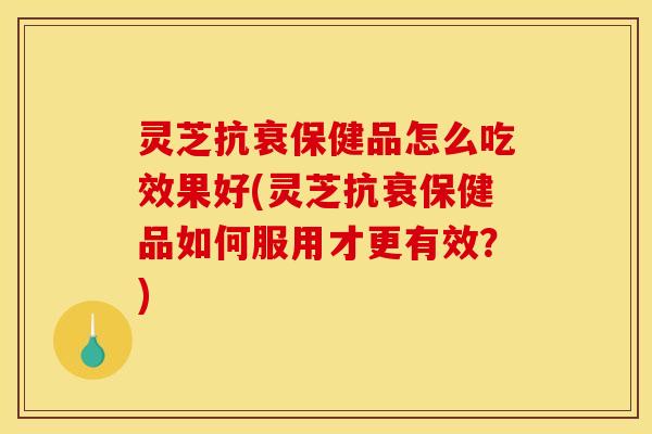 灵芝抗衰保健品怎么吃效果好(灵芝抗衰保健品如何服用才更有效?)