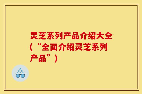 灵芝系列产品介绍大全(“全面介绍灵芝系列产品”)