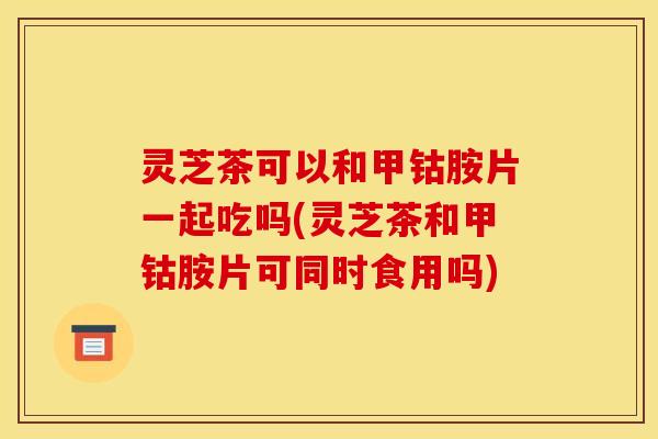 灵芝茶可以和甲钴胺片一起吃吗(灵芝茶和甲钴胺片可同时食用吗)