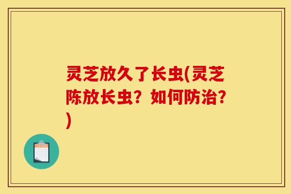 灵芝放久了长虫(灵芝陈放长虫?如何防治?)