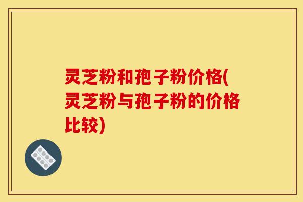 灵芝粉和孢子粉价格(灵芝粉与孢子粉的价格比较)