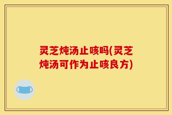 灵芝炖汤止咳吗(灵芝炖汤可作为止咳良方)
