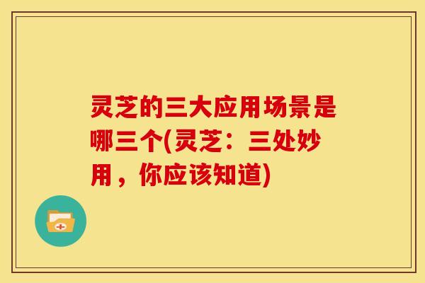 灵芝的三大应用场景是哪三个(灵芝:三处妙用,你应该知道)