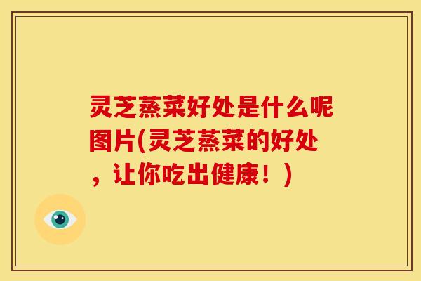 灵芝蒸菜好处是什么呢图片(灵芝蒸菜的好处,让你吃出健康!)