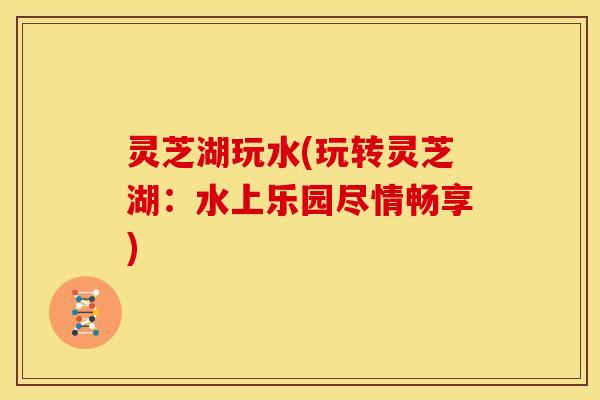 灵芝湖玩水(玩转灵芝湖:水上乐园尽情畅享)