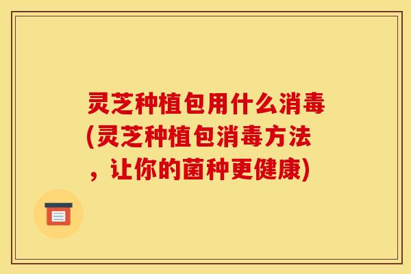 灵芝种植包用什么消毒(灵芝种植包消毒方法,让你的菌种更健康)