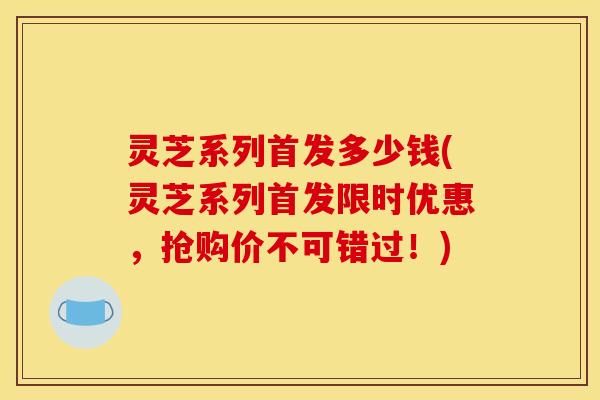 灵芝系列首发多少钱(灵芝系列首发限时优惠，抢购价不可错过！)