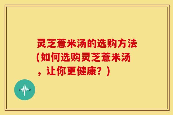 灵芝薏米汤的选购方法(如何选购灵芝薏米汤，让你更健康？)
