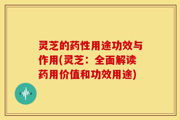 灵芝的药性用途功效与作用(灵芝：全面解读药用价值和功效用途)