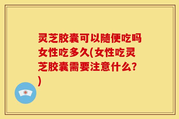 灵芝胶囊可以随便吃吗女性吃多久(女性吃灵芝胶囊需要注意什么？)