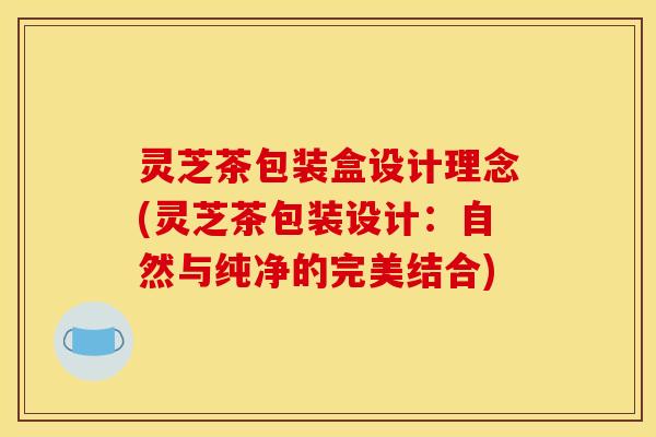 灵芝茶包装盒设计理念(灵芝茶包装设计：自然与纯净的完美结合)