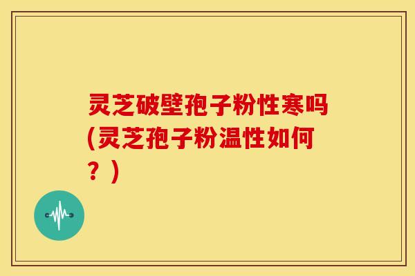 灵芝破壁孢子粉性寒吗(灵芝孢子粉温性如何？)