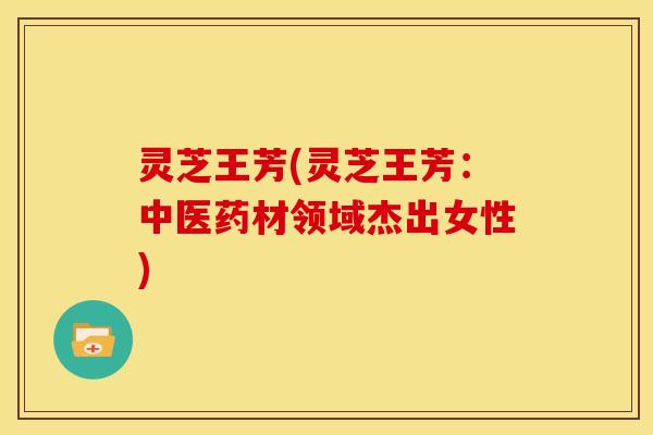 灵芝王芳(灵芝王芳:中医药材领域杰出女性)