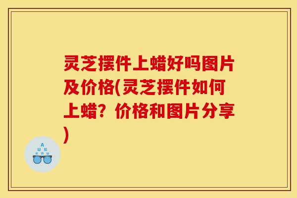 灵芝摆件上蜡好吗图片及价格(灵芝摆件如何上蜡？价格和图片分享)
