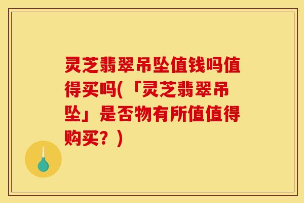 灵芝翡翠吊坠值钱吗值得买吗(「灵芝翡翠吊坠」是否物有所值值得购买?)