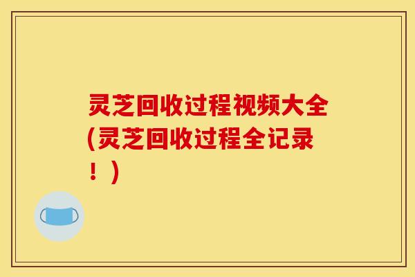 灵芝回收过程视频大全(灵芝回收过程全记录！)