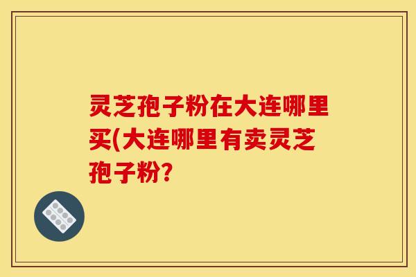 灵芝孢子粉在大连哪里买(大连哪里有卖灵芝孢子粉？
