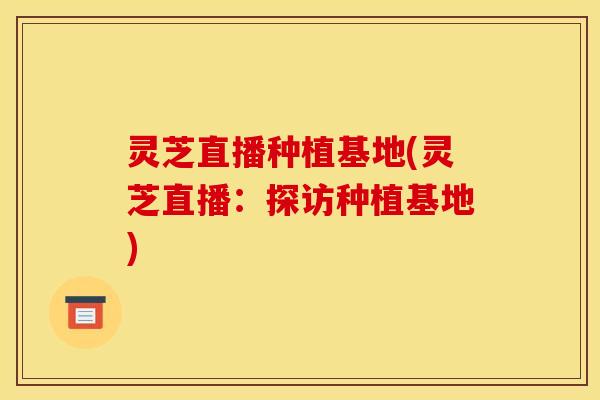 灵芝直播种植基地(灵芝直播:探访种植基地)