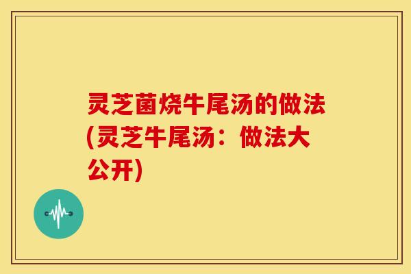 灵芝菌烧牛尾汤的做法(灵芝牛尾汤：做法大公开)