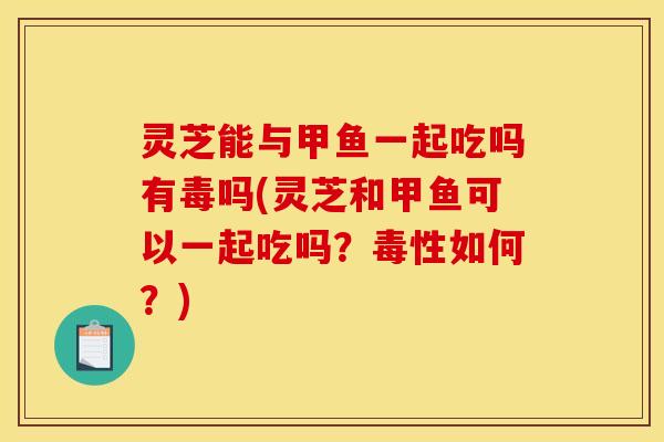 灵芝能与甲鱼一起吃吗有毒吗(灵芝和甲鱼可以一起吃吗?毒性如何?)