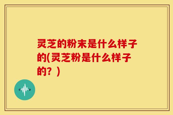 灵芝的粉末是什么样子的(灵芝粉是什么样子的？)