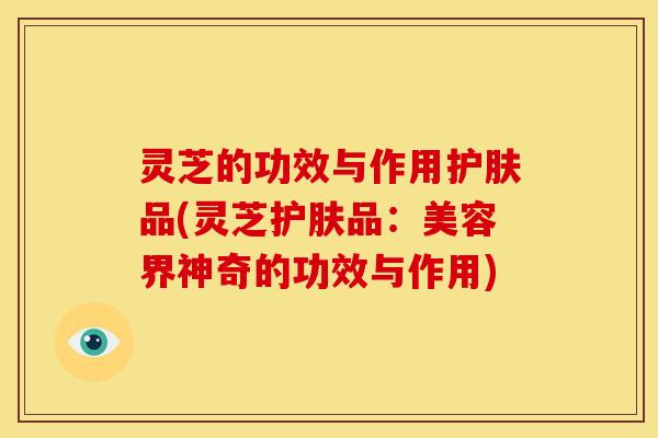 灵芝的功效与作用护肤品(灵芝护肤品:美容界神奇的功效与作用)