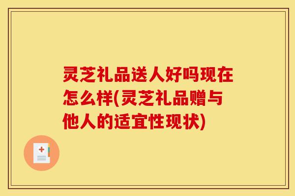 灵芝礼品送人好吗现在怎么样(灵芝礼品赠与他人的适宜性现状)