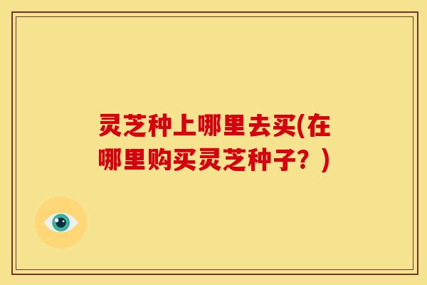 灵芝种上哪里去买(在哪里购买灵芝种子?)
