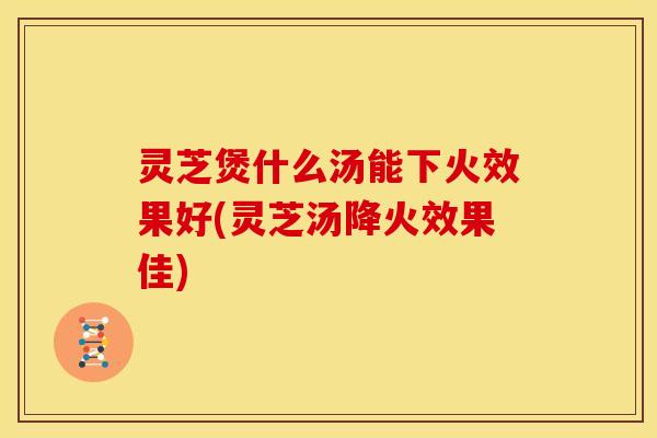 灵芝煲什么汤能下火效果好(灵芝汤降火效果佳)