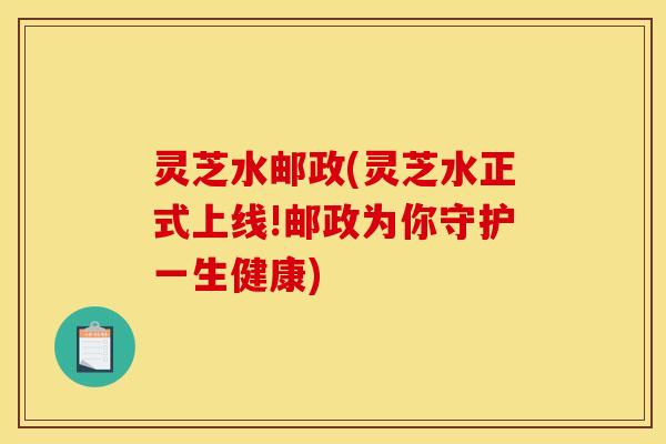 灵芝水邮政(灵芝水正式上线!邮政为你守护一生健康)