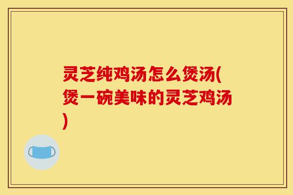 灵芝纯鸡汤怎么煲汤(煲一碗美味的灵芝鸡汤)