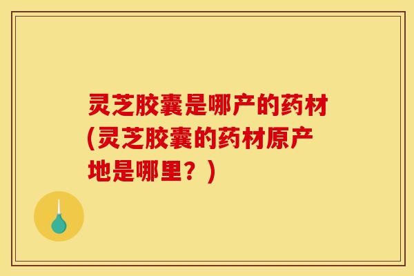 灵芝胶囊是哪产的药材(灵芝胶囊的药材原产地是哪里?)